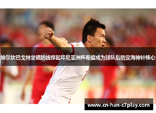 埃尔坎巴戈特坐镇防线撑起印尼亚洲杯希望成为球队后防定海神针核心