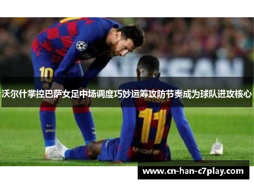 沃尔什掌控巴萨女足中场调度巧妙运筹攻防节奏成为球队进攻核心